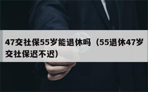 47交社保55岁能退休吗（55退休47岁交社保迟不迟）