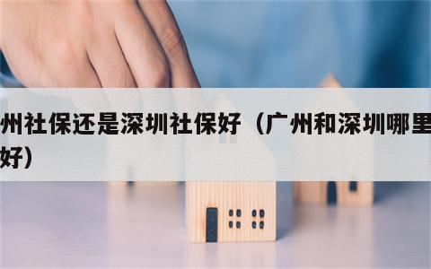 广州社保还是深圳社保好（广州和深圳哪里社保好）