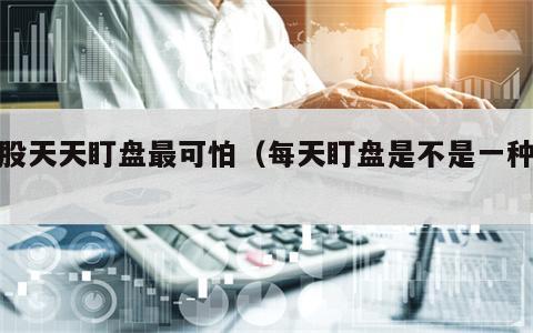 炒股天天盯盘最可怕（每天盯盘是不是一种病）