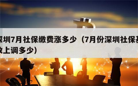 深圳7月社保缴费涨多少（7月份深圳社保基数上调多少）