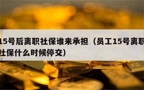 15号后离职社保谁来承担（员工15号离职社保什么时候停交）