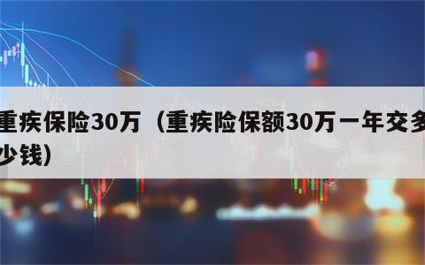 重疾保险30万（重疾险保额30万一年交多少钱）
