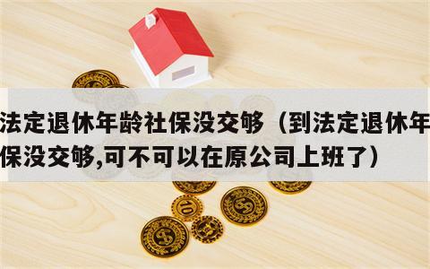 到法定退休年龄社保没交够（到法定退休年龄社保没交够,可不可以在原公司上班了）