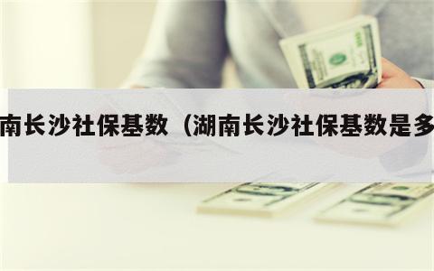 湖南长沙社保基数（湖南长沙社保基数是多少）