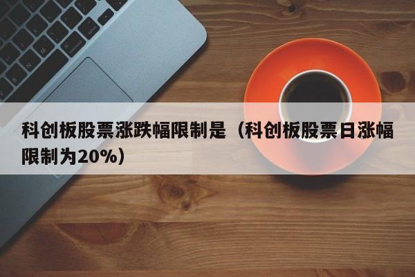科创板股票涨跌幅限制是（科创板股票日涨幅限制为20%）