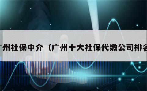 广州社保中介（广州十大社保代缴公司排名）