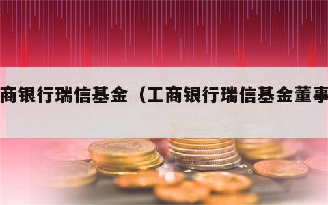 工商银行瑞信基金（工商银行瑞信基金董事长）