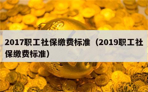 2017职工社保缴费标准（2019职工社保缴费标准）