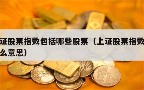 上证股票指数包括哪些股票（上证股票指数是什么意思）