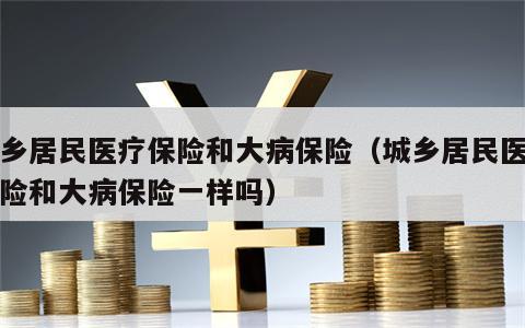 城乡居民医疗保险和大病保险（城乡居民医疗保险和大病保险一样吗）