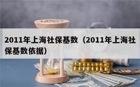 2011年上海社保基数（2011年上海社保基数依据）