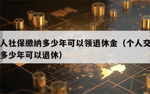 个人社保缴纳多少年可以领退休金（个人交社保多少年可以退休）
