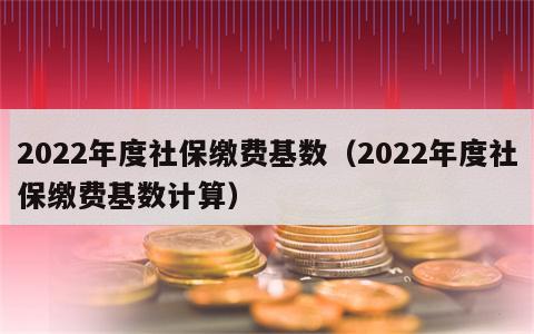 2022年度社保缴费基数（2022年度社保缴费基数计算）