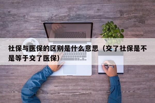社保与医保的区别是什么意思（交了社保是不是等于交了医保）