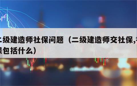 二级建造师社保问题（二级建造师交社保,社保包括什么）