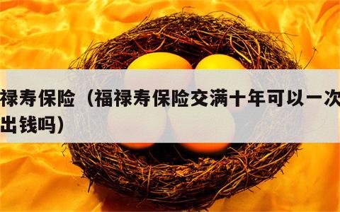 福禄寿保险（福禄寿保险交满十年可以一次性拿出钱吗）