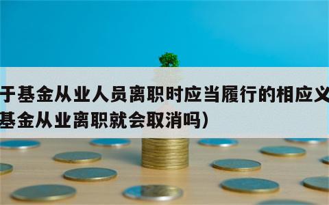 关于基金从业人员离职时应当履行的相应义务（基金从业离职就会取消吗）