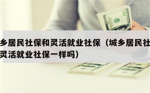 城乡居民社保和灵活就业社保（城乡居民社保和灵活就业社保一样吗）