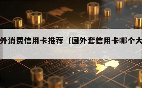 境外消费信用卡推荐（国外套信用卡哪个大神）