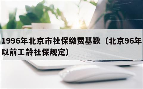 1996年北京市社保缴费基数（北京96年以前工龄社保规定）