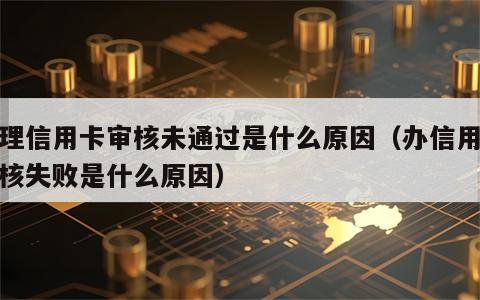 办理信用卡审核未通过是什么原因（办信用卡审核失败是什么原因）