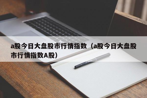 a股今日大盘股市行情指数（a股今日大盘股市行情指数A股）