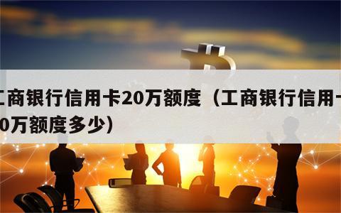 工商银行信用卡20万额度（工商银行信用卡20万额度多少）