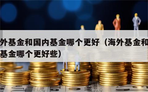 海外基金和国内基金哪个更好（海外基金和国内基金哪个更好些）