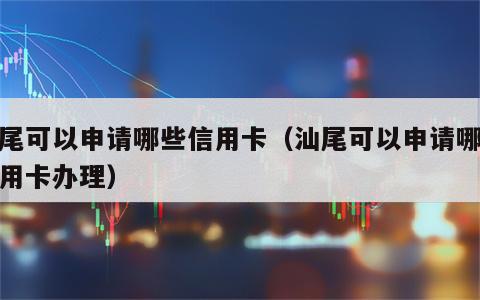 汕尾可以申请哪些信用卡（汕尾可以申请哪些信用卡办理）