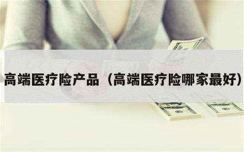 高端医疗险产品（高端医疗险哪家最好）