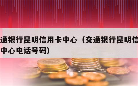 交通银行昆明信用卡中心（交通银行昆明信用卡中心电话号码）