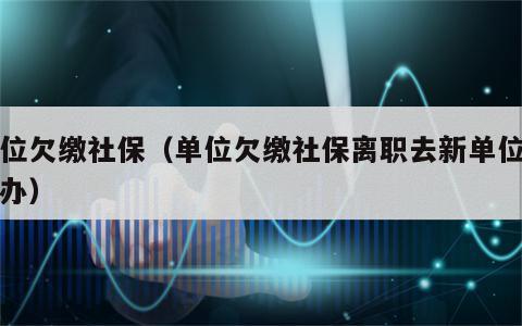 单位欠缴社保（单位欠缴社保离职去新单位怎么办）