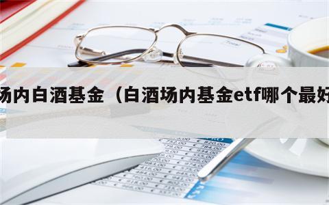 场内白酒基金（白酒场内基金etf哪个最好）