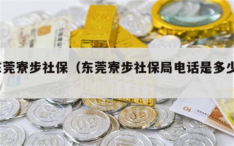 东莞寮步社保（东莞寮步社保局电话是多少?）