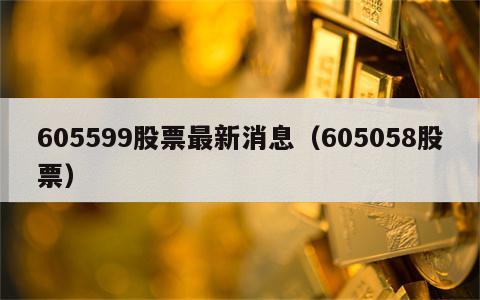 605599股票最新消息（605058股票）