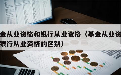 基金从业资格和银行从业资格（基金从业资格和银行从业资格的区别）