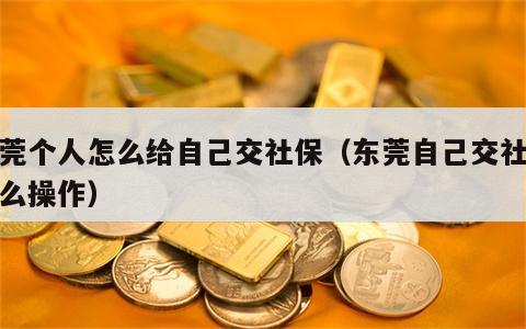 东莞个人怎么给自己交社保（东莞自己交社保怎么操作）