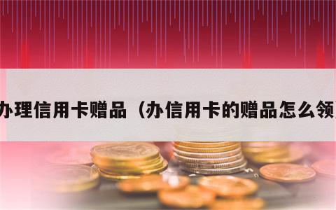 办理信用卡赠品（办信用卡的赠品怎么领）