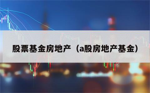 股票基金房地产（a股房地产基金）