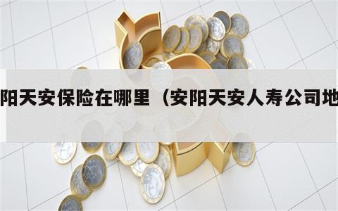 安阳天安保险在哪里（安阳天安人寿公司地址）