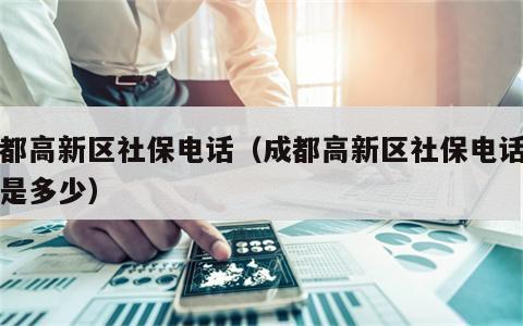 成都高新区社保电话（成都高新区社保电话号码是多少）