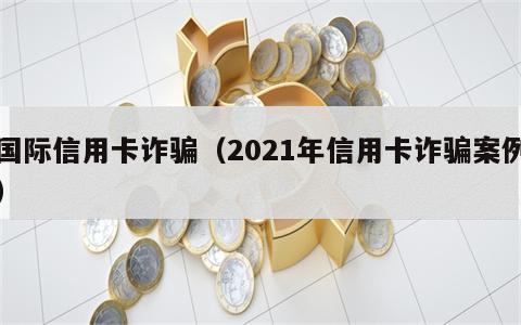 国际信用卡诈骗（2021年信用卡诈骗案例）