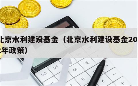 北京水利建设基金（北京水利建设基金2022年政策）