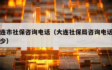 大连市社保咨询电话（大连社保局咨询电话是多少）