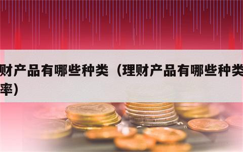 理财产品有哪些种类（理财产品有哪些种类和利率）