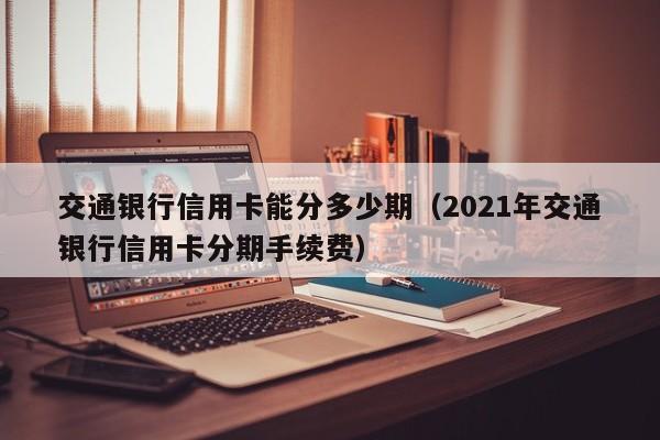 交通银行信用卡能分多少期（2021年交通银行信用卡分期手续费）