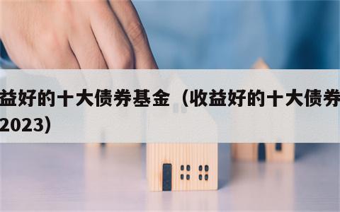 收益好的十大债券基金（收益好的十大债券基金2023）