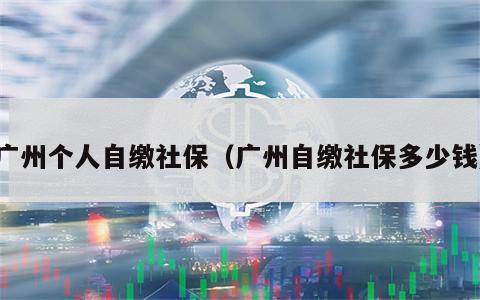 广州个人自缴社保（广州自缴社保多少钱）