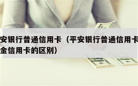 平安银行普通信用卡（平安银行普通信用卡与白金信用卡的区别）