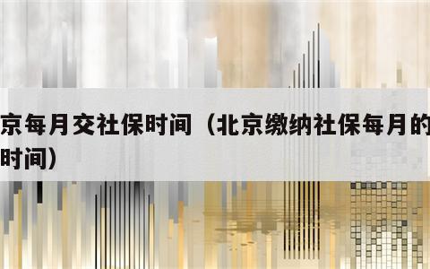 北京每月交社保时间（北京缴纳社保每月的截止时间）